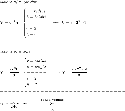 \bf \textit{volume of a cylinder}\\\\ V=\pi r^2 h\quad \begin{cases} r=radius\\ h=height\\ -----\\ r=2\\ h=6 \end{cases}\implies V=\pi \cdot 2^2\cdot 6\\\\ -------------------------------\\\\ \textit{volume of a cone}\\\\ V=\cfrac{\pi r^2 h}{3}\quad \begin{cases} r=radius\\ h=height\\ -----\\ r=2\\ h=2 \end{cases}\implies V=\cfrac{\pi \cdot 2^2\cdot 2}{3}\\\\ -------------------------------\\\\ \stackrel{cylinder's~volume}{24\pi }~~+~~\stackrel{cone's~volume}{\cfrac{8\pi }{3}}