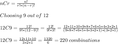 nCr=(n!)/(r!*(n-r)!) \\\\ Choosing \;9 \;out \;of \;12 \\\\ 12C9 = (12!)/(9!*(12-9)!) =(12!)/(9!*3!) =(12*11*10*9*8*7*6*5*4*3*2*1)/((9*8*7*6*5*4*3*2*1)*(3*2*1)) \\\\ 12C9 = (12*11*10)/(3*2*1) =(1320)/(6) =220 \;combinations