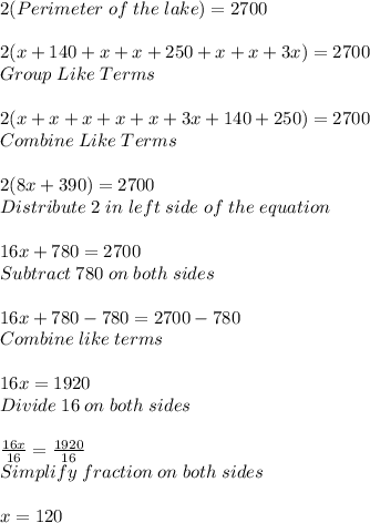 2(Perimeter \; of\; the\; lake) =2700\\ \\ 2(x+140+x+x+250+x+x+3x)=2700\\ Group \; Like\; Terms\\ \\ 2(x+x+x+x+x+3x+140+250)=2700\\ Combine \; Like\; Terms\\ \\ 2(8x+390)=2700\\ Distribute\; 2\; in\; left\; side\; of\; the\; equation\\ \\ 16x+780=2700\\ Subtract \; 780\; on\; both\; sides\\ \\ 16x+780-780=2700-780\\ Combine \; like\; terms\\\\16x=1920 \\ Divide\; 16 \; on\; both\; sides\\ \\ (16x)/(16)=(1920)/(16)\\ Simplify\; fraction\; on\; both\; sides\\ \\ x=120