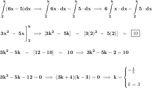 \bf \displaystyle \int\limits_(2)^(k) (6x-5)dx\implies \displaystyle \int\limits_(2)^(k)6x\cdot dx\displaystyle -\int\limits_(2)^(k)5\cdot dx\implies 6\displaystyle \int\limits_(2)^(k)x\cdot dx-\displaystyle \int\limits_(2)^(k)5\cdot dx \\\\\\ \left. 3x^2~-~5x \cfrac{}{} \right]_(2)^(k)\implies [3k^2~-~5k]~~-~~[3(2)^2~-~5(2)]~~=~~\boxed{10} \\\\\\ 3k^2-5k~~-~~[12-10]~~=~~10\implies 3k^2-5k-2=10 \\\\\\ 3k^2-5k-12=0\implies (3k+4)(k-3)=0\implies k= \begin{cases} -(4)/(3)\\\\ k=3 \end{cases}