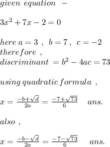 given \: \: equation \: \: - \\ \\ 3 {x}^(2) +7x - 2 = 0 \\ \\ here \: a = 3 \: \: , \: \: b = 7 \: , \: \: c = - 2 \\ therefore \: \: , \\ discriminant \: = {b}^(2) - 4ac = 7 3 \\ \\ using \: quadratic \: formula \: \: , \\ \\ x = ( - b + √(d) )/(2a) = ( - 7 + √(73) )/(6) \: \: \: \: \: ans.\\ \\ also \: \: , \\ \\ x = ( - b - √(d) )/(2a) = ( - 7 - √(73) )/(6) \: \: \: \: \: \: ans.