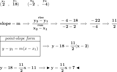 \bf (\stackrel{x_1}{2}~,~\stackrel{y_1}{18})\qquad (\stackrel{x_2}{-2}~,~\stackrel{y_2}{-4}) \\\\\\ slope = m\implies \cfrac{\stackrel{rise}{ y_2- y_1}}{\stackrel{run}{ x_2- x_1}}\implies \cfrac{-4-18}{-2-2}\implies \cfrac{-22}{-4}\implies \cfrac{11}{2} \\\\\\ \begin{array}c \cline{1-1} \textit{point-slope form}\\ \cline{1-1} \\ y-y_1=m(x-x_1) \\\\ \cline{1-1} \end{array}\implies y-18=\cfrac{11}{2}(x-2) \\\\\\ y-18=\cfrac{11}{2}x-11 \implies \blacktriangleright y=\cfrac{11}{2}x+7 \blacktriangleleft