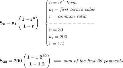 \bf S_n=a_1\left( \cfrac{1-r^n}{1-r} \right)\quad \begin{cases} n=n^(th)\ term\\ a_1=\textit{first term's value}\\ r=\textit{common ratio}\\ ----------\\ n=30\\ a_1=200\\ r=1.2 \end{cases} \\\\\\ S_(30)=200\left(\cfrac{1-1.2^(30)}{1-1.2} \right)\impliedby \textit{sum of the first 30 payments}