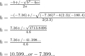 h=(-b+/-√(b^2-4ac))/(2a)\\ \\ h= (-(-7.36)+/-√((-7.36)^2-4(2.3)(-180.4)))/(2(2.3))\\ \\ h= (7.36+/-√(1713.8496))/(4.6) \\ \\ h=(7.36+/-41.398...)/(4.6) \\ \\ h= 10.599... or -7.399...