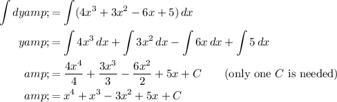 \begin{aligned} \int dy &amp;= \int (4x^3 + 3x^2 - 6x + 5) \, dx \\ y &amp;= \int 4x^3\,dx + \int 3x^2 \, dx - \int 6x\, dx + \int 5\, dx \\ &amp;= (4x^4)/(4) + (3x^3)/(3) - (6x^2)/(2) + 5x + C \qquad \text{(only one $C$ is needed)} \\ &amp;= x^4 + x^3 - 3x^2 + 5x + C \end{aligned}