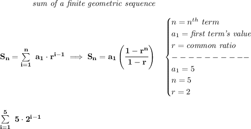 \bf \qquad \qquad \textit{sum of a finite geometric sequence} \\\\ S_n=\sum\limits_(i=1)^(n)\ a_1\cdot r^(i-1)\implies S_n=a_1\left( \cfrac{1-r^n}{1-r} \right)\quad \begin{cases} n=n^(th)\ term\\ a_1=\textit{first term's value}\\ r=\textit{common ratio}\\ ----------\\ a_1=5\\ n=5\\ r=2 \end{cases} \\\\\\ \sum\limits_(i=1)^(5)~5\cdot 2^(i-1)