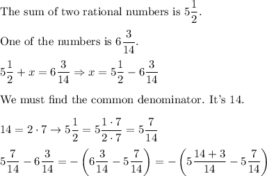 \text{The sum of two rational numbers is}\ 5(1)/(2).\\\\\text{One of the numbers is}\ 6(3)/(14).\\\\5(1)/(2)+x=6(3)/(14)\Rightarrow x=5(1)/(2)-6(3)/(14)\\\\\text{We must find the common denominator. It's 14.}\\\\14=2\cdot7\to5(1)/(2)=5(1\cdot7)/(2\cdot7)=5(7)/(14)\\\\5(7)/(14)-6(3)/(14)=-\left(6(3)/(14)-5(7)/(14)\right)=-\left(5(14+3)/(14)-5(7)/(14)\right)
