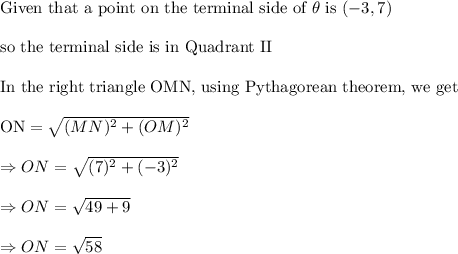 \\\text{Given that a point on the terminal side of }\theta \text{ is }(-3,7)\\\\\text{so the terminal side is in Quadrant II}\\\\\text{In the right triangle OMN, using Pythagorean theorem, we get}\\\\\text{ON}=√((MN)^2+(OM)^2)\\\\\Rightarrow ON=√((7)^2+(-3)^2)\\\\\Rightarrow ON=√(49+9)\\\\\Rightarrow ON=√(58)\\