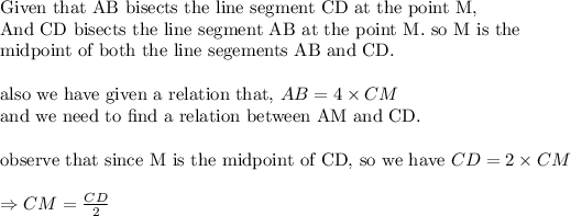 \text{Given that AB bisects the line segment CD at the point M,}\\ \text{And CD bisects the line segment AB at the point M. so M is the }\\ \text{midpoint of both the line segements AB and CD.}\\ \\ \text{also we have given a relation that, }AB=4* CM\\ \text{and we need to find a relation between AM and CD.}\\ \\ \text{observe that since M is the midpoint of CD, so we have }CD=2* CM\\ \\ \Rightarrow CM=(CD)/(2)