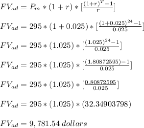 FV_(ad)=P_m*(1+r)*[((1+r)^T-1)/(r) ] \\\\ FV_(ad)=295*(1+0.025)*[((1+0.025)^(24)-1)/(0.025) ] \\\\ FV_(ad)=295*(1.025)*[((1.025)^(24)-1)/(0.025) ] \\\\ FV_(ad)=295*(1.025)*[((1.80872595)-1)/(0.025) ] \\\\ FV_(ad)=295*(1.025)*[(0.80872595)/(0.025) ] \\\\ FV_(ad)=295*(1.025)*(32.34903798) \\\\ FV_(ad)=9,781.54 \;dollars