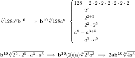 \bf \sqrt[5]{128a^8}b^(10)\implies b^(10)\sqrt[5]{128a^8}~~ \begin{cases} 128=2\cdot 2\cdot 2\cdot 2\cdot 2\cdot 2\cdot 2\\ \qquad 2^7\\ \qquad 2^(2+5)\\ \qquad 2^2 \cdot 2^5\\ a^8=a^(3+5)\\ \qquad a^3\cdot a^5 \end{cases} \\\\\\ b^(10)\sqrt[5]{2^2\cdot 2^5\cdot a^3\cdot a^5}\implies b^(10)(2)(a)\sqrt[5]{2^2a^3}\implies 2ab^(10)\sqrt[5]{4a^3}