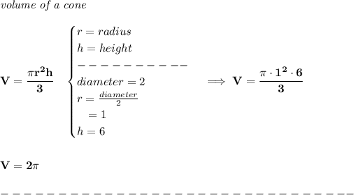 \bf \textit{volume of a cone}\\\\ V=\cfrac{\pi r^2 h}{3}\quad \begin{cases} r=radius\\ h=height\\ ----------\\ diameter=2\\ r=(diameter)/(2)\\ \quad = 1\\ h=6 \end{cases}\implies V=\cfrac{\pi\cdot 1^2\cdot 6}{3} \\\\\\ V=2\pi \\\\ -------------------------------