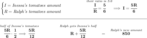 \bf \begin{cases} I=\textit{Inessa's tomatoes amount}\\ R=\textit{Ralph's tomatoes amount} \end{cases}~\hspace{4em} \stackrel{\textit{their ratio is 5:6}}{\cfrac{I}{R}=\cfrac{5}{6}}\implies I=\cfrac{5R}{6} \\\\[-0.35em] \rule{34em}{0.25pt}\\\\ \stackrel{\textit{half of Inessa's tomatoes}}{\cfrac{5R}{6}\cdot \cfrac{1}{2}\implies \cfrac{5R}{12}}~\hspace{4em}\stackrel{\textit{Ralph gets Inessa's half}}{R+\cfrac{5R}{12}}~~=~~\stackrel{\textit{Ralph's new amount}}{850}