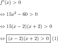 f'(x) \ \textgreater \ 0 \\ \\ \Leftrightarrow 15x^2 - 60 \ \textgreater \ 0 \\ \\ \Leftrightarrow 15(x - 2)(x + 2) \ \textgreater \ 0 \\ \\ \Leftrightarrow \boxed{(x - 2)(x + 2) \ \textgreater \ 0} \text{ (1)}