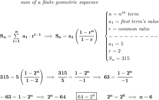 \bf \qquad \qquad \textit{sum of a finite geometric sequence} \\\\ S_n=\sum\limits_(i=1)^(n)\ a_1\cdot r^(i-1)\implies S_n=a_1\left( \cfrac{1-r^n}{1-r} \right)\quad \begin{cases} n=n^(th)\ term\\ a_1=\textit{first term's value}\\ r=\textit{common ratio}\\ ----------\\ a_1=5\\ r=2\\ S_n=315 \end{cases} \\\\\\ 315=5\left( \cfrac{1-2^n}{1-2} \right)\implies \cfrac{315}{5}=\cfrac{1-2^n}{-1}\implies 63=\cfrac{1-2^n}{-1} \\\\\\ -63=1-2^n\implies 2^n=64\qquad \boxed{64=2^6}\qquad 2^n=2^6\implies n=6