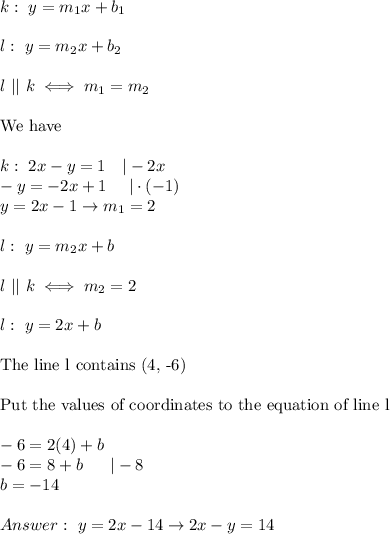 k:\ y=m_1x+b_1\\\\l:\ y=m_2x+b_2\\\\l\ ||\ k\iff m_1=m_2\\\\\text{We have}\\\\k:\ 2x-y=1\ \ \ |-2x\\-y=-2x+1\ \ \ \ |\cdot(-1)\\y=2x-1\to m_1=2\\\\l:\ y=m_2x+b\\\\l\ ||\ k\iff m_2=2\\\\l:\ y=2x+b\\\\\text{The line l contains (4, -6)}\\\\\text{Put the values of coordinates to the equation of line l}\\\\-6=2(4)+b\\-6=8+b\ \ \ \ \ |-8\\b=-14\\\\Answer:\ y=2x-14\to 2x-y=14