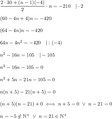 (2\cdot30+(n-1)(-4))/(2)\cdot n=-210\ \ \ |\cdot2\\\\(60-4n+4)n=-420\\\\(64-4n)n=-420\\\\64n-4n^2=-420\ \ \ |:(-4)\\\\n^2-16n=105\ \ \ |-105\\\\n^2-16n-105=0\\\\n^2+5n-21n-105=0\\\\n(n+5)-21(n+5)=0\\\\(n+5)(n-21)+0\iff n+5=0\ \vee\ n-21=0\\\\n=-5\\otin\mathbb{N^+}\ \vee\ n=21\in\mathbb{N^+}