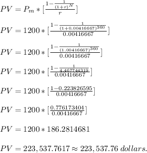 PV = P_(m) *[(1-(1)/((1+r)^(N) ) )/(r) ] \\\\ PV = 1200 *[(1-(1)/((1+0.00416667)^(360) ) )/(0.00416667) ] \\\\ PV = 1200 *[(1-(1)/((1.00416667)^(360) ) )/(0.00416667) ] \\\\ PV = 1200 *[(1-(1)/(4.467744319 ) )/(0.00416667) ] \\\\ PV = 1200 *[(1-0.223826595 )/(0.00416667) ] \\\\ PV = 1200 *[(0.776173404)/(0.00416667) ] \\\\ PV = 1200 * 186.2814681 \\\\ PV = 223,537.7617 \approx 223,537.76 \;dollars.