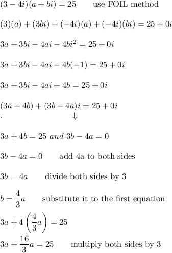 (3-4i)(a+bi)=25\qquad\text{use FOIL method}\\\\(3)(a)+(3bi)+(-4i)(a)+(-4i)(bi)=25+0i\\\\3a+3bi-4ai-4bi^2=25+0i\\\\3a+3bi-4ai-4b(-1)=25+0i\\\\3a+3bi-4ai+4b=25+0i\\\\(3a+4b)+(3b-4a)i=25+0i\\.\qquad\qquad\qquad\qquad\Downarrow\\\\3a+4b=25\ and\ 3b-4a=0\\\\3b-4a=0\qquad\text{add 4a to both sides}\\\\3b=4a\qquad\text{divide both sides by 3}\\\\b=(4)/(3)a\qquad\text{substitute it to the first equation}\\\\3a+4\left((4)/(3)a\right)=25\\\\3a+(16)/(3)a=25\qquad\text{multiply both sides by 3}