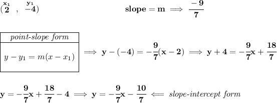 \bf (\stackrel{x_1}{2}~,~\stackrel{y_1}{-4})~\hspace{10em} slope = m\implies \cfrac{-9}{7} \\\\\\ \begin{array} \cline{1-1} \textit{point-slope form}\\ \cline{1-1} \\ y-y_1=m(x-x_1) \\\\ \cline{1-1} \end{array}\implies y-(-4)=-\cfrac{9}{7}(x-2) \implies y+4=-\cfrac{9}{7}x+\cfrac{18}{7} \\\\\\ y=-\cfrac{9}{7}x+\cfrac{18}{7}-4\implies y=-\cfrac{9}{7}x-\cfrac{10}{7}\impliedby \textit{slope-intercept form}