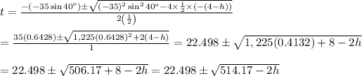 t= \frac{-(-35\sin40^o)\pm\sqrt{(-35)^2\sin^240^o-4*(1)/(2)*(-(4-h))}}{2\left((1)/(2)\right)} \\ \\ = (35(0.6428)\pm√(1,225(0.6428)^2+2(4-h)))/(1)=22.498\pm√(1,225(0.4132)+8-2h) \\ \\ =22.498\pm√(506.17+8-2h)=22.498\pm√(514.17-2h)