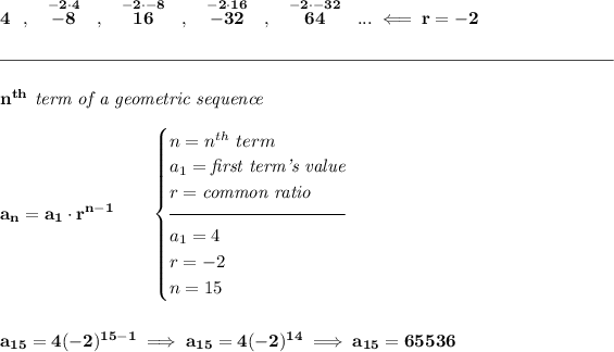 \bf 4~~,~~\stackrel{-2\cdot 4}{-8}~~,~~\stackrel{-2\cdot -8}{16}~~,~~\stackrel{-2\cdot 16}{-32}~~,~~\stackrel{-2\cdot -32}{64}~~...\impliedby r=-2 \\\\[-0.35em] \rule{34em}{0.25pt}\\\\ n^(th)\textit{ term of a geometric sequence} \\\\ a_n=a_1\cdot r^(n-1)\qquad \begin{cases} n=n^(th)\ term\\ a_1=\textit{first term's value}\\ r=\textit{common ratio}\\[-0.5em] \hrulefill\\ a_1=4\\ r=-2\\ n=15 \end{cases} \\\\\\ a_(15)=4(-2)^(15-1)\implies a_(15)=4(-2)^(14)\implies a_(15)=65536