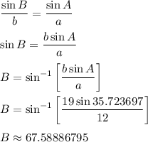 \displaystyle (\sin B)/(b) = (\sin A)/(a) \\ \\ \sin B = (b \sin A)/(a) \\ \\ B = \sin^(-1) \left[ (b \sin A)/(a) \right] \\ \\ B = \sin^(-1) \left[ (19 \sin 35.723697 )/(12) \right] \\ \\ B \approx 67.58886795