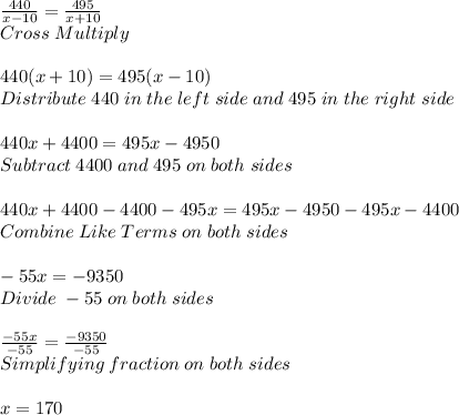 (440)/(x-10) =(495)/(x+10) \\ Cross \; Multiply\\ \\ 440(x+10)=495(x-10)\\ Distribute\; 440 \; in \; the\; left\; side \; and \; 495\; in\; the\; right\; side\\ \\ 440x+4400=495x-4950\\ Subtract\; 4400\; and\; 495\; on\; both\; sides\\ \\ 440x+4400-4400-495x=495x-4950-495x-4400\\ Combine\; Like\; Terms\; on\; both\; sides\\ \\ -55x=-9350\\ Divide\; -55\; on\; both\; sides\\ \\ (-55x)/(-55)=(-9350)/(-55)\\ Simplifying\; fraction\; on\; both\; sides\\ \\ x=170