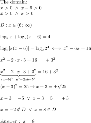 \text{The domain:}\\x \ \textgreater \ 0\ \wedge\ x-6 \ \textgreater \ 0\\x \ \textgreater \ 0\ \wedge\ x \ \textgreater \ 6\\\\D:x\in(6;\ \infty)\\\\\log_2x+\log_2(x-6)=4\\\\\log_2[x(x-6)]=\log_22^4\iff x^2-6x=16\\\\x^2-2\cdot x\cdot3=16\ \ \ \ |+3^2\\\\\underbrace{x^2-2\cdot x\cdot3+3^2}_((a-b)^2=a^2-2ab+b^2)=16+3^2\\\\(x-3)^2=25\to x+3=\pm√(25)\\\\x-3=-5\ \vee\ x-3=5\ \ \ \ |+3\\\\x=-2\\otin D\ \vee\ x=8\in D\\\\Answer:\ x=8