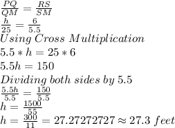 (PQ)/(QM) =(RS)/(SM) \\(h)/(25) =(6)/(5.5) \\Using \;Cross \;Multiplication\\5.5*h = 25*6\\5.5h = 150\\Dividing \;both \;sides \;by \;5.5\\(5.5h)/(5.5) =(150)/(5.5) \\h = (1500)/(55) \\h = (300)/(11) =27.27272727 \approx 27.3 \;feet