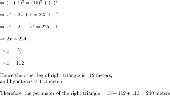 \Rightarrow (x+1)^2=(15)^2+(x)^2\\ \\ \Rightarrow x^2+2x+1=225+x^2\\ \\ \Rightarrow x^2+2x-x^2=225-1\\ \\ \Rightarrow 2x=224\\ \\ \Rightarrow x=(224)/(2)\\ \\ \Rightarrow x=112\\ \\ &nbsp;\text{Hence the other leg of right triangle is 112 meters,}\\ \text{and hypotenus is 113 meters.}\\ \\ \text{Therefore, the perimeter of the right triangle}=15+112+113=240 \text{ meters}