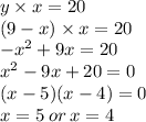 y * x = 20 \\ (9 - x) * x = 20 \\ { - x}^(2) + 9x = 20 \\ {x}^(2) - 9x + 20 = 0 \\ (x - 5)(x -4) = 0 \\ x = 5 \: or \: x = 4