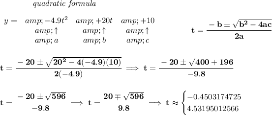 \bf ~~~~~~~~~~~~\textit{quadratic formula} \\\\ \begin{array}{lcccl} y=&amp; -4.9 t^2&amp; +20t&amp; +10\\ &amp;\uparrow &amp;\uparrow &amp;\uparrow \\ &amp;a&amp;b&amp;c \end{array} \qquad \qquad t= \cfrac{ - b \pm \sqrt { b^2 -4 a c}}{2 a} \\\\\\ t=\cfrac{-20\pm√(20^2-4(-4.9)(10))}{2(-4.9)}\implies t=\cfrac{-20\pm√(400+196)}{-9.8} \\\\\\ t=\cfrac{-20\pm√(596)}{-9.8}\implies t=\cfrac{20\mp√(596)}{9.8}\implies t\approx \begin{cases} -0.4503174725\\ 4.53195012566 \end{cases}