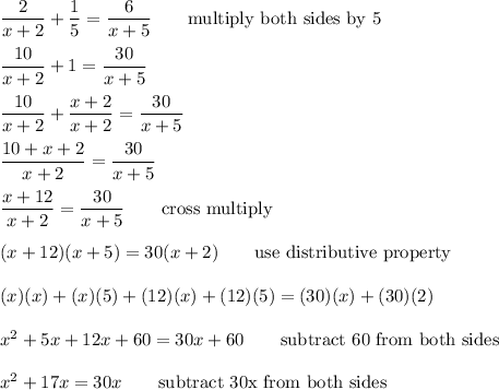 (2)/(x+2)+(1)/(5)=(6)/(x+5)\qquad\text{multiply both sides by 5}\\\\(10)/(x+2)+1=(30)/(x+5)\\\\(10)/(x+2)+(x+2)/(x+2)=(30)/(x+5)\\\\(10+x+2)/(x+2)=(30)/(x+5)\\\\(x+12)/(x+2)=(30)/(x+5)\qquad\text{cross multiply}\\\\(x+12)(x+5)=30(x+2)\qquad\text{use distributive property}\\\\(x)(x)+(x)(5)+(12)(x)+(12)(5)=(30)(x)+(30)(2)\\\\x^2+5x+12x+60=30x+60\qquad\text{subtract 60 from both sides}\\\\x^2+17x=30x\qquad\text{subtract 30x from both sides}