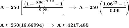 \bf A=250\left[ \cfrac{\left( 1+(0.06)/(1) \right)^(1\cdot 12)-1}{(0.06)/(1)} \right]\implies A=250\left(\cfrac{1.06^(12)-1}{0.06} \right) \\\\\\ A\approx 250(16.86994)\implies A\approx 4217.485