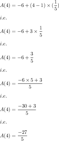 A(4)=-6+(4-1)* ((1)/(5))\\\\i.e.\\\\A(4)=-6+3* (1)/(5)\\\\i.e.\\\\A(4)=-6+(3)/(5)\\\\i.e.\\\\A(4)=(-6* 5+3)/(5)\\\\i.e.\\\\A(4)=(-30+3)/(5)\\\\i.e.\\\\A(4)=(-27)/(5)