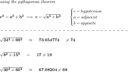 \bf \textit{using the pythagorean theorem} \\\\ c^2=a^2+b^2\implies c=√(a^2+b^2) \qquad \begin{cases} c=hypotenuse\\ a=adjacent\\ b=opposite\\ \end{cases}\\\\ -------------------------------\\\\ √(24^2+69^2)~~~~\approx~~~~ 73.054774~~~~\\e 74 \\\\\\ √(8^2+15^2)~~~~=~~~~17\\e 19 \\\\\\ √(30^2+60^2)~~~~\approx~~~~67.08204\\e 68