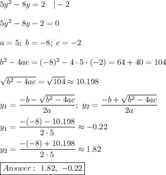 5y^2-8y=2\ \ \ |-2\\\\5y^2-8y-2=0\\\\a=5;\ b=-8;\ c=-2\\\\b^2-4ac=(-8)^2-4\cdot5\cdot(-2)=64+40=104\\\\√(b^2-4ac)=√(104)\approx10.198\\\\y_1=(-b-√(b^2-4ac))/(2a);\ y_2=(-b+√(b^2-4ac))/(2a)\\\\y_1=(-(-8)-10.198)/(2\cdot5)\approx-0.22\\\\y_2=(-(-8)+10.198)/(2\cdot5)\approx1.82\\\\\boxed{Answer:\ 1.82,\ -0.22}