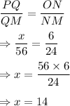 (PQ)/(QM)=(ON)/(NM)\\\\\Rightarrow(x)/(56)=(6)/(24)\\\\\Rightarrow x=(56*6)/(24)\\\\\Rightarrow x=14