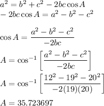 a^2 = b^2 + c^2 -2bc \cos A \\ -2bc \cos A = a^2 - b^2 - c^2 \\ \\ \cos A = (a^2 - b^2 - c^2)/(-2bc) \\ \\ A = \cos^(-1)\left[ (a^2 - b^2 - c^2)/(-2bc) \right] \\ \\ A = \cos^(-1)\left[ (12^2 - 19^2 - 20^2)/(-2(19)(20)) \right] \\ \\ A = 35.723697