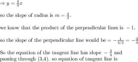 \Rightarrow y=(4)/(3)x\\ \\ \text{so the slope of radius is }m=(4)/(3).\\ \\ \text{we know that the product of the perpendicular lines is }-1. \\ \\ \text{so the slope of the perpendicular line would be}=-(1)/(4/3)=-(3)/(4)\\ \\ \text{So the equation of the tangent line has slope }-(3)/(4) \text{ and}\\ \text{passing through (3,4). so equation of tangent line is}