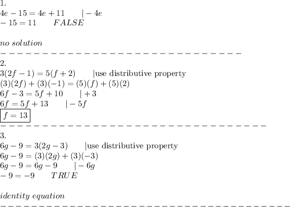 1.\\4e-15=4e+11\qquad|-4e\\-15=11\qquad FALSE\\\\no\ solution\\-----------------------------\\2.\\3(2f-1)=5(f+2)\qquad|\text{use distributive property}\\(3)(2f)+(3)(-1)=(5)(f)+(5)(2)\\6f-3=5f+10\qquad|+3\\6f=5f+13\qquad|-5f\\\boxed{f=13}\\--------------------------------\\3.\\6g-9=3(2g-3)\qquad|\text{use distributive property}\\6g-9=(3)(2g)+(3)(-3)\\6g-9=6g-9\qquad|-6g\\-9=-9\qquad TRUE\\\\identity\ equation\\--------------------------------------