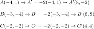 A(-4, 1) \rightarrow A'=-2(-4,1) \rightarrow A'(8,-2) \\ \\ B(-3, -4) \rightarrow B'=-2(-3,-4) \rightarrow B'(6,8) \\ \\ C(-2, -2) \rightarrow C'=-2(-2,-2) \rightarrow C'(4,4)