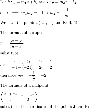 \text{Let}\ k:y=m_1x+b_1\ \text{and}\ l:y=m_2x+b_2\\\\l\perp k\iff m_1m_2=-1\to m_2=-(1)/(m_1)\\\\\text{We have the points J(-24, -4) and K(-4, 6)}.\\\\\text{The formula of a slope:}\\\\m=(y_2-y_1)/(x_2-x_1)\\\\\text{substitute:}\\\\m_1=(6-(-4))/(-4-(-24))=(10)/(20)=(1)/(2)\\\\\text{therefore}\ m_2=-(1)/((1)/(2))=-2\\\\\text{The formula of a midpoint:}\\\\\left((x_1+x_2)/(2);\ (y_1+y_2)/(2)\right)\\\\\text{substitute the coordinates of the points J and K:}