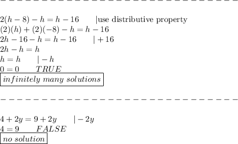 -----------------------------\\\\2(h-8)-h=h-16\qquad|\text{use distributive property}\\(2)(h)+(2)(-8)-h=h-16\\2h-16-h=h-16\qquad|+16\\2h-h=h\\h=h\qquad|-h\\0=0\qquad TRUE\\\boxed{infinitely\ many\ solutions}\\\\-----------------------------\\\\4+2y=9+2y\qquad|-2y\\4=9\qquad FALSE\\\boxed{no\ solution}
