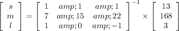 \left[\begin{array}{ccc}s\\m\\l\end{array}\right] =\left[\begin{array}{ccc}1&amp;1&amp;1\\7&amp;15&amp;22\\1&amp;0&amp;-1\end{array}\right] ^(-1) * \left[\begin{array}{ccc}13\\168\\3\end{array}\right]