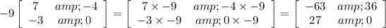 -9\left[\begin{array}{cc}7&amp;-4\\-3&amp;0\ \end{array}\right] = \left[\begin{array}{cc}7* -9&amp;-4* -9\\-3* -9&amp;0* -9\ \end{array}\right] = \left[\begin{array}{cc}-63&amp;36\\27&amp;0\ \end{array}\right]