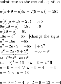 \text{substitute to the second equation}\\\\a(a+9-a)(a+2(9-a))=585\\\\a(9)(a+18-2a)=585\\9a(18-a)=585\ \ \ |:9\\a(18-a)=65\\18a-a^2=65\ \ \ |\text{change the signs}\\a^2-18a=-65\\a^2-2a\cdot9=-65\ \ \ |+9^2\\\underbrace{a^2-2a\cdot9+9^2}_((a-b)^2=a^2-2ab+b^2)=-65+9^2\\(a-9)^2=16\to a-9\pm√(16)\\a-9=-4\ \vee\ a-9=4\ \ \ |+9\\a=5\ \vee\ a=13\\\\d=9-5=4\ \vee\ d=9-13=-4