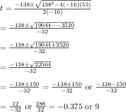 t=(-138\pm √(138^2-4(-16)(55)))/(2(-16)) \\ \\=(-138\pm √(19044--3520))/(-32) \\ \\=(-138\pm √(19044+3520))/(-32) \\ \\=(-138\pm √(22564))/(-32) \\ \\=(-138\pm 150)/(-32)=(-138+150)/(-32)\text{ or } (-138-150)/(-32) \\ \\=(12)/(-32)\text { or } (288)/(32)=-0.375 \text{ or } 9