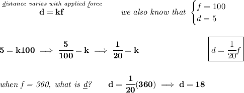 \bf \stackrel{\textit{\underline{d}istance varies with applied \underline{f}orce}}{d=kf}\qquad \textit{we also know that } \begin{cases} f=100\\ d=5 \end{cases} \\\\\\ 5=k100\implies \cfrac{5}{100}=k\implies \cfrac{1}{20}=k~\hspace{8em}\boxed{d=\cfrac{1}{20}f} \\\\\\ \textit{when f = 360, what is \underline{d}?}\qquad d=\cfrac{1}{20}(360)\implies d=18